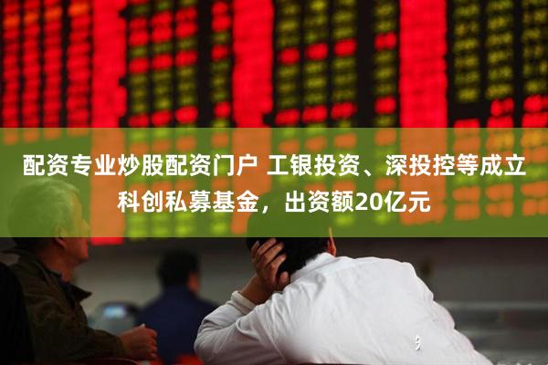 配资专业炒股配资门户 工银投资、深投控等成立科创私募基金，出资额20亿元