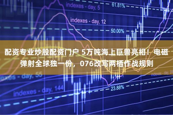 配资专业炒股配资门户 5万吨海上巨兽亮相！电磁弹射全球独一份，076改写两栖作战规则