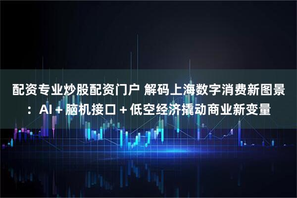 配资专业炒股配资门户 解码上海数字消费新图景：AI＋脑机接口＋低空经济撬动商业新变量