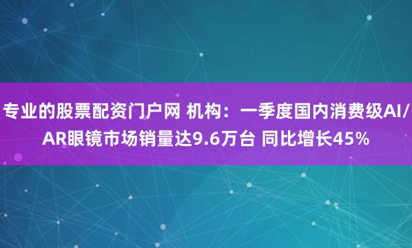 专业的股票配资门户网 机构：一季度国内消费级AI/AR眼镜市场销量达9.6万台 同比增长45%