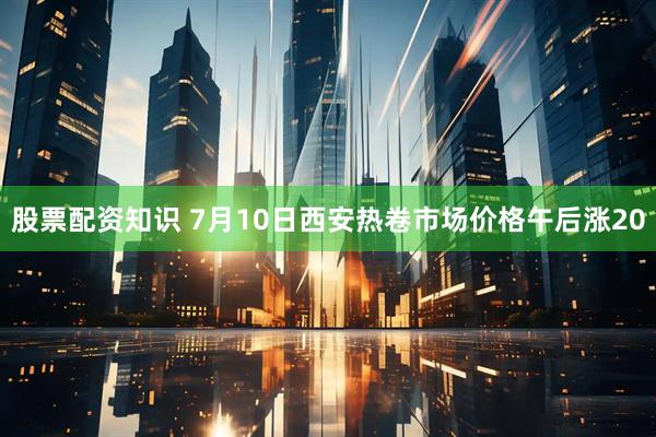 股票配资知识 7月10日西安热卷市场价格午后涨20