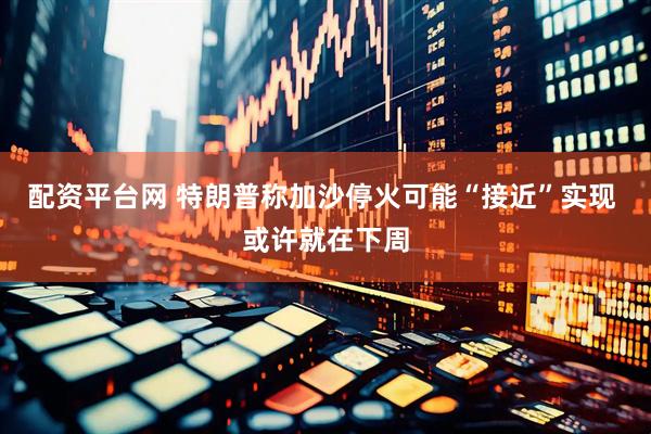配资平台网 特朗普称加沙停火可能“接近”实现 或许就在下周