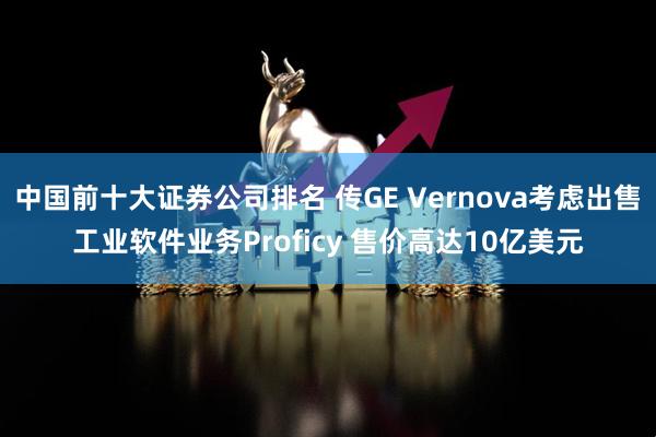 中国前十大证券公司排名 传GE Vernova考虑出售工业软件业务Proficy 售价高达10亿美元