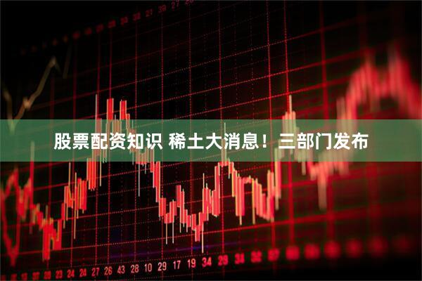 股票配资知识 稀土大消息！三部门发布