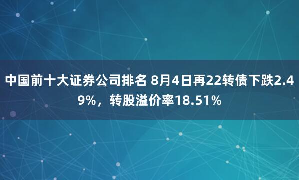 中国前十大证券公司排名 8月4日再22转债下跌2.49%，转股溢价率18.51%