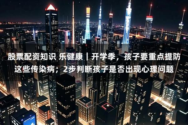 股票配资知识 乐健康｜开学季，孩子要重点提防这些传染病；2步判断孩子是否出现心理问题