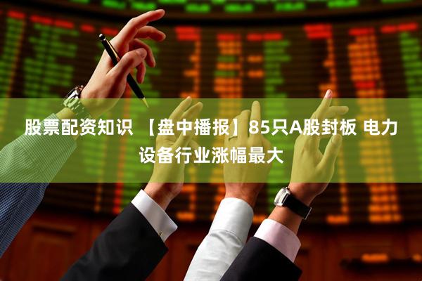 股票配资知识 【盘中播报】85只A股封板 电力设备行业涨幅最大