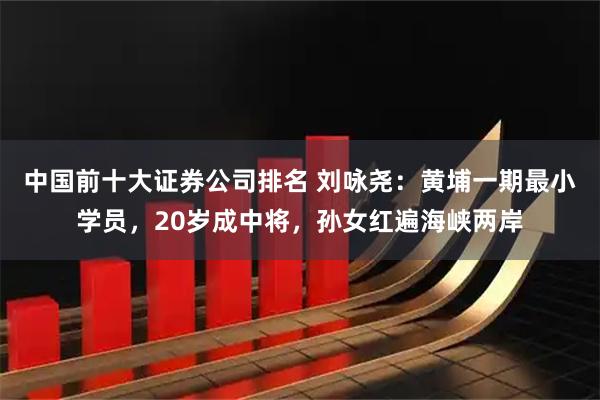 中国前十大证券公司排名 刘咏尧：黄埔一期最小学员，20岁成中将，孙女红遍海峡两岸