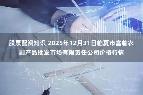股票配资知识 2025年12月31日临夏市富临农副产品批发市场有限责任公司价格行情